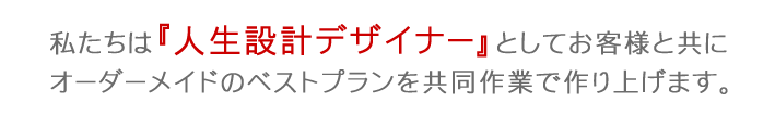 私たちは『人生設計デザイナー』としてお客様と共にオーダーメイドのベストプランを共同作業で作り上げます。